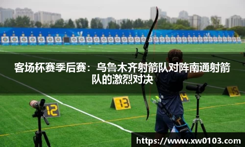 客场杯赛季后赛：乌鲁木齐射箭队对阵南通射箭队的激烈对决